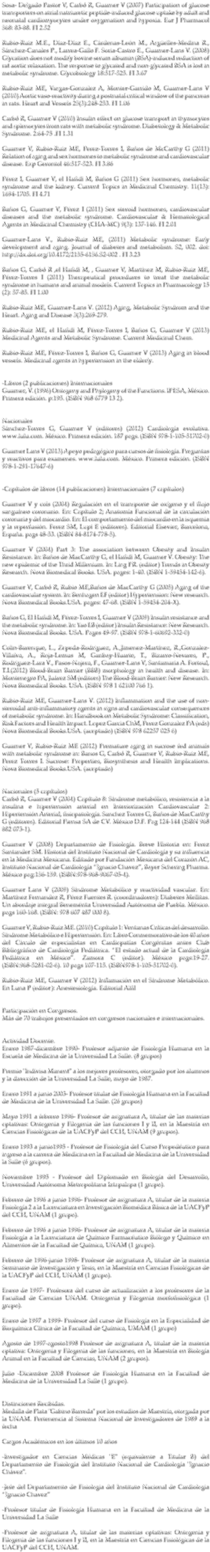 Sosa- Delgado Pastor V, Carbó R, Guarner V (2007) Participation of glucose transporters on atrial natriuretic peptide-induced glucose uptake by adult and neonatal cardiomyocytes under oxygenation and hypoxia. Eur J Pharmacol 568: 83-88. FI 2.52 Rubio-Ruiz M.E., Díaz-Díaz E., Cárdenas-León M., Argüelles-Medina R., Sánchez-Canales P., Larrea-Gallo F. Soria-Castro E., Guarner-Lans V. (2008) Glycation does not modify bovine serum albumin (BSA)-induced reduction of rat aortic relaxation. The response to glycated and non-glycated BSA is lost in metabolic syndrome. Glycobiology 18:517-525. FI 3.67 Rubio-Ruiz ME, Vargas-Gonzalez A, Monter-Garrido M, Guarner-Lans V (2010) Aortic vaso-reactivity during a postnatal critical window of the pancreas in rats. Heart and Vessels 25(3):248-253. FI 1.06 Carbó R, Guarner V (2010) Insulin effect on glucose transport in thymocytes and splenocytes from rats with metabolic syndrome. Diabetology & Metabolic Syndrome. 2:64-75 .FI 1.31 Guarner V, Rubio-Ruiz ME, Perez-Torres I, Baños de McCarthy G (2011) Relation of aging and sex hormones to metabolic syndrome and cardiovascular disease. Exp Gerontol 46:517-523. FI 3.86 Pérez I, Guarner V, el Hafidi M, Baños G (2011) Sex hormones, metabolic syndrome and the kidney. Current Topics in Medicinal Chemistry. 11(13): 1694-1705. FI 4.71 Baños G, Guarner V, Pérez I (2011) Sex steroid hormones, cardiovascular diseases and the metabolic syndrome. Cardiovascular & Hematological Agents in Medicinal Chemistry (CHA-MC) 9(3): 137-146. FI 2.01 Guarner-Lans V., Rubio-Ruiz ME, (2011) Metabolic syndrome: Early development and aging. Journal of diabetes and metabolism. S2, 002. doi: http://dx.doi.org/10.4172/2155-6156.S2-002 . FI 3.23 Baños G, Carbó R ,el Hafidi M, , Guarner V, Martínez M, Rubio-Ruiz ME, Pérez-Torres I (2011) Therapeutical procedures to treat the metabolic syndrome in humans and animal models. Current Topics in Pharmacology 15 (2): 57-85. FI 1.00 Rubio-Ruiz ME, Guarner-Lans V. (2012) Aging, Metabolic Syndrom and the Heart. Aging and Disease 3(3):269-279. Rubio-Ruiz ME, el Hafidi M, Pérez-Torres I, Baños G, Guarner V (2013) Medicinal Agents and Metabolic Syndrome. Current Medicinal Chem. Rubio-Ruiz ME, Pérez-Torres I, Baños G, Guarner V (2013) Aging in blood vessels. Medicinal agents in hypertension in the elderly. -Libros (2 publicaciones) Internacionales Guarner, V. (1996) Ontogeny and Phylogeny of the Functions. IPESA, México. Primera edición. p:195. (ISBN 968 6779 13 2). Nacionales Sánchez-Torres G, Guarner V (editores) (2012) Cardiología evolutiva. www.lulu.com. México. Primera edición. 187 pags. (ISBN 978-1-105-51702-0) Guarner Lans V (2013) Apoyo pedagógico para cursos de fisiología. Preguntas y reactivos para examenes. www.lulu.com. México. Primera edición. (ISBN 978-1-291-17647-6) -Capítulos de libros (14 publicaciones) Internacionales (7 capítulos) Guarner V y cols (2004) Regulación en el transporte de oxígeno y el flujo sanguíneo coronario. En: Capítulo 2; Anatomía Funcional de la circulación coronaria y del miocardio. En: El comportamiento del miocardio en la isquemia y la reperfusión. Ferez SM, Lupi E (editores). Editorial Elsevier, Barcelona, España. pags 48-53. (ISBN 84-8174-778-5). Guarner V (2004) Part 3: The association between Obesity and Insulin Resistance. In: Baños de MacCarthy G, el Hafidi M, Guarner V. Obesity: The new epidemic of the Thrid Millenium. In: Ling PR. (editor) Trends in Obesity Research. Nova Biomedical Books. USA. pages: 1-40. (ISBN 1-59454-142-6). Guarner V, Carbó R, Rubio ME,Baños de MacCarthy G (2005) Aging of the cardiovascular system. In: Benhagen EF (editor) Hypertension: New research. Nova Biomedical Books.USA. pages: 47-68. (ISBN 1-59454-204-X). Baños G, El Hafidi M, Pérez-Torres I, Guarner V (2009) Insulin resistance and the metabolic syndrome. In: Yao EB (editor) Insulin Resistance: New Research. Nova Biomedical Books. USA. Pages 49-97. (ISBN 978-1-60692-332-0) Colin-Barenque, L., Zepeda-Rodriguez, A.,Jimenez-Martínez, R.,Gonzalez-Villalva, A., Roja-Lemus M, Garibay-Huarte, T., Bizarro-Nevares, P., Rodriguez-Lara V., Pasos-Najera, F., Guarner-Lans V, Santamaria A. Fortoul, T.I.(2012) Blood-Brain Barrier (BBB) morphology in health and disease. In: Montenegro PA, Juárez SM (editors) The Blood-Brain Barrier: New Research. Nova Biomedical Books. USA. (ISBN 978 1 62100 766 1). Rubio-Ruiz ME, Guarner-Lans V. (2012) Inflammation and the use of non-steroidal anti-inflammatory agents in signs and cardiovascular consequences of metabolic syndrome. In: Handbook on Metabolic Syndrome: Classification, Risk Factors and Health Impact. Lopez Garcia ChM, Perez Gonzalez PA (eds) Nova Biomedical Books.USA. (aceptado) (ISBN 978 62257 025 6) Guarner V, Rubio-Ruiz ME (2012) Premature aging in sucrose fed animals with metabolic syndrome in: Banos G, Carbó R, Guarner V, Rubio-Ruiz ME, Perez Torres I. Sucrose: Properties, Biosynthesis and Health Implications. Nova Biomedical Books.USA. (aceptado) Nacionales (5 capítulos) Carbó R, Guarner V (2004) Capítulo 8: Síndrome metabólico, resistencia a la insulina e hipertensión arterial en Interiorización Cardiovascular 2: Hipertensión Arterial, fisiopatología. Sanchez Torres G, Baños de MacCarthy G (editores). Editorial Piensa SA de CV. México D.F. Pag 124-144 (ISBN 968 882 073-1). Guarner V (2008) Departamento de Fisiología. Breve Historia en: Ferez Santander SM. Historia del Instituto Nacional de Cardiología y su influencia en la Medicina Mexicana. Editado por Fundación Mexicana del Corazón AC, Instituto Nacional de Cardiología “Ignacio Chavez”, Bayer Schering Pharma. México pag:156-159. (ISBN:978-968-9067-05-4). Guarner Lans V (2009) Síndrome Metabólico y reactividad vascular. En: Martínez Fernandez R, Pérez Fuentes R. (coordinadores): Diabetes Mellitas. Un abordaje integral Benemérita Universidad Autónoma de Puebla. México. pags 160-168. (ISBN: 978 607 487 000 8). Guarner V, Rubio-Ruiz ME. (2010) Capítulo 1: Ventanas Críticas del desarrollo. Síndrome Metabólico e Hipertensión. En: Libro Conmemorativo de los 40 años del Círculo de especialistas en Cardiopatías Congénitas antes Club Bibliográfico de Cardiología Pediátrica. “El estado actual de la Cardiología Pediátrica en México”. Zamora C (editor). México pags:19-27. (ISBN:968-5281-02-6). 10 pags 107-115. (ISBN978-1-105-51702-0). Rubio-Ruiz ME, Guarner V (2012) Inflamación en el Síndrome Metabólico. En Luna P (editor): Anestesiología. Editorial Alfil Participación en Congresos. Más de 70 trabajos presentados en congresos nacionales e internacionales. Actividad Docente. Enero 1987-diciembre 1990- Profesor adjunto de Fisiología Humana en la Escuela de Medicina de la Universidad La Salle. (8 grupos) Premio "Indivisa Manent" a los mejores profesores, otorgado por los alumnos y la dirección de la Universidad La Salle, mayo de 1987. Enero 1991 a junio 2003- Profesor titular de Fisiología Humana en la Facultad de Medicina de la Universidad La Salle. (26 grupos) Mayo 1991 a febrero 1996- Profesor de asignatura A, titular de las materias optativas: Ontogenia y Filogenia de las funciones I y II, en la Maestría en Ciencias Fisiológicas de la UACPyP del CCH, UNAM (9 grupos). Enero 1993 a junio1995 - Profesor de Fisiología del Curso Propedéutico para ingreso a la carrera de Medicina en la Facultad de Medicina de la Universidad la Salle (6 grupos). Noviembre 1995 - Profesor del Diplomado en Biología del Desarrollo, Universidad Autónoma Metropolitana Iztapalapa (1 grupo). Febrero de 1996 a junio 1996- Profesor de asignatura A, titular de la materia Fisiología 2 a la Licenciatura en Investigación Biomédica Básica de la UACPyP del CCH, UNAM (1 grupo). Febrero de 1996 a junio 1996- Profesor de asignatura A, titular de la materia Fisiología a la Licenciatura de Químico Farmacéutico Biólogo y Químico en Alimentos de la Facultad de Química, UNAM (1 grupo). Febrero de 1996-junio 1998- Profesor de asignatura A, titular de la materia Seminario de Investigación y Tesis, en la Maestría en Ciencias Fisiológicas de la UACPyP del CCH, UNAM (1 grupo). Enero de 1997- Profesora del curso de actualización a los profesores de la Facultad de Ciencias UNAM. Ontogenia y Filogenia morfofisiológica (1 grupo). Enero de 1997 a 1999- Profesor del curso de Fisiología en la Especialidad de Bioquímica Clínica de la Facultad de Química, UMAM (1 grupo) Agosto de 1997-agosto1998 Profesor de asignatura A, titular de la materia optativa: Ontogenia y Filogenia de las funciones, en la Maestría en Biología Animal en la Facultad de Ciencias, UNAM (2 grupos). Julio -Diciembre 2008 Profesor de Fisiología Humana en la Facultad de Medicina de la Universidad La Salle (1 grupo). Distinciones Recibidas. Medalla de Plata "Gabino Barreda" por los estudios de Maestría, otorgada por la UNAM. Pertenencia al Sistema Nacional de Investigadores de 1989 a la fecha Cargos Académicos en los últimos 10 años -Investigador en Ciencias Médicas "E" (equivalente a Titular B) del Departamento de Fisiología del Instituto Nacional de Cardiología "Ignacio Chávez". -Jefe del Departamento de Fisiologia del Instituto Nacional de Cardiologia “Ignacio Chavez” -Profesor titular de Fisiología Humana en la Facultad de Medicina de la Universidad La Salle -Profesor de asignatura A, titular de las materias optativas: Ontogenia y Filogenia de las funciones I y II, en la Maestría en Ciencias Fisiológicas de la UACPyP del CCH, UNAM.
